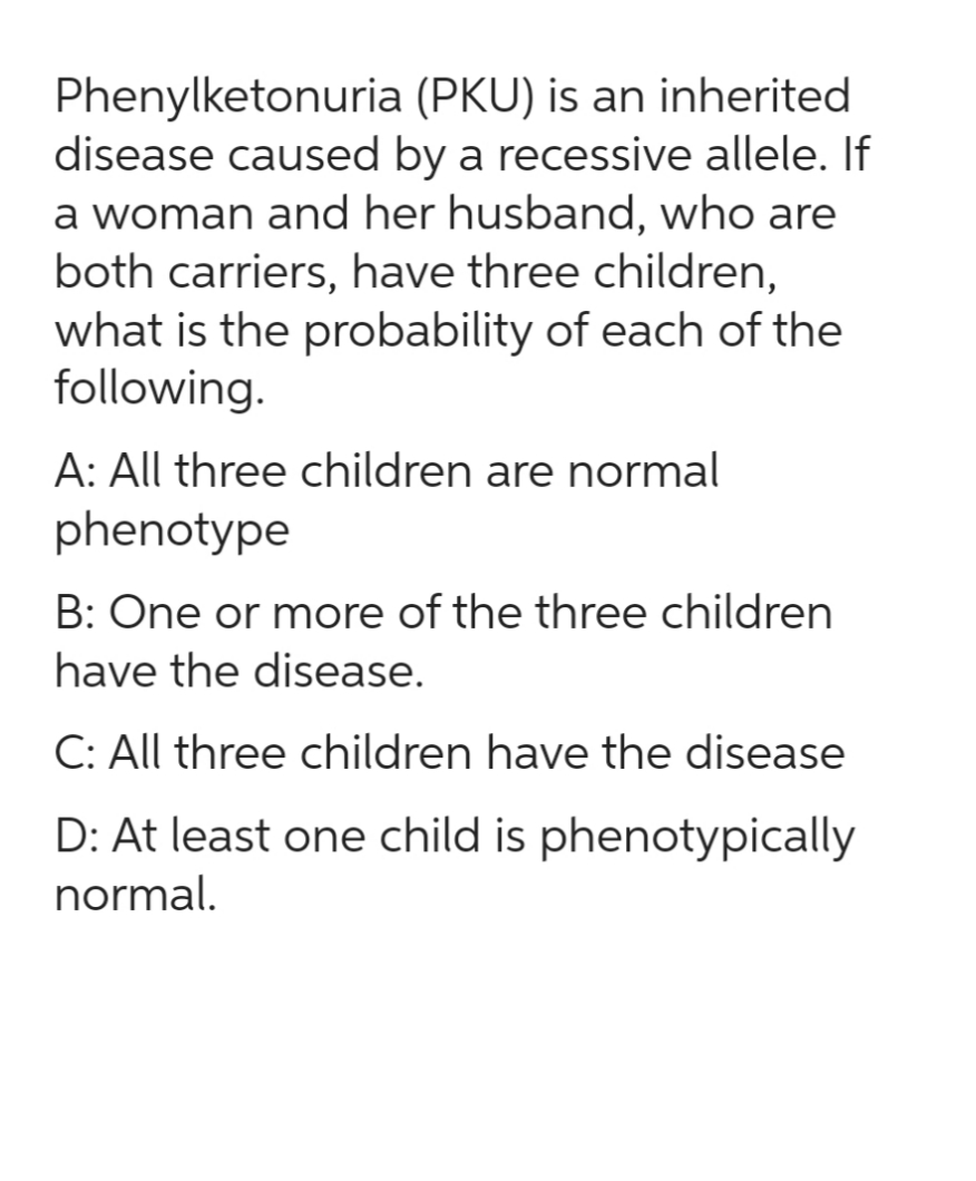Phenylketonuria
(PKU) is an inherited
disease caused by a recessive allele. If
a woman and her husband, who are
both carriers, have three children,
what is the probability of each of the
following.
A: All three children are normal
phenotype
B: One or more of the three children
have the disease.
C: All three children have the disease
D: At least one child is phenotypically
normal.
