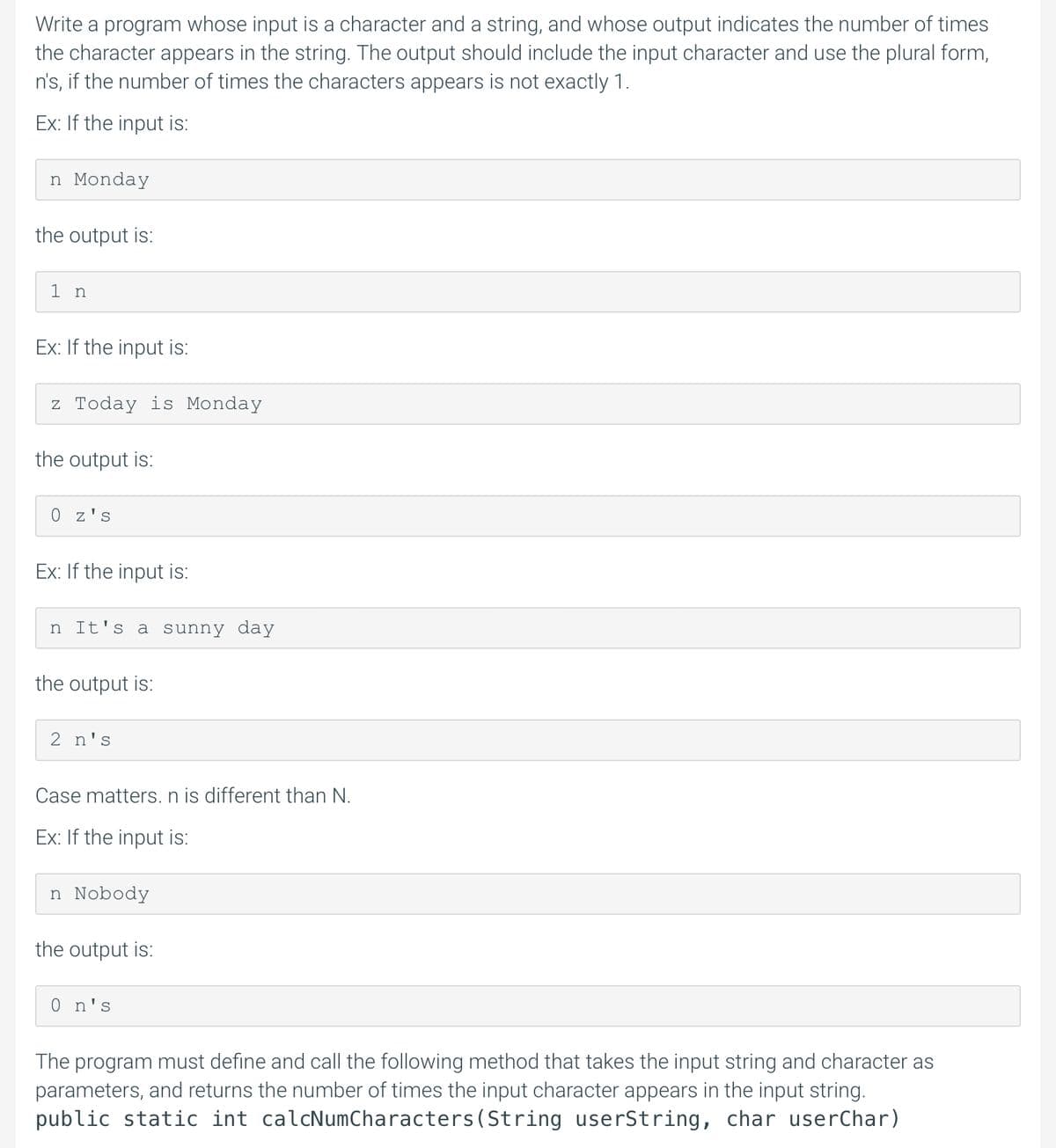 Write a program whose input is a character and a string, and whose output indicates the number of times
the character appears in the string. The output should include the input character and use the plural form,
n's, if the number of times the characters appears is not exactly 1.
Ex: If the input is:
n Monday
the output is:
1 n
Ex: If the input is:
z Today is Monday
the output is:
O z's
Ex: If the input is:
n It's a sunny day
the output is:
2 n's
Case matters. n is different than N.
Ex: If the input is:
n Nobody
the output is:
0 n's
The program must define and call the following method that takes the input string and character as
parameters, and returns the number of times the input character appears in the input string.
public static int calcNumCharacters(String userString, char userChar)
