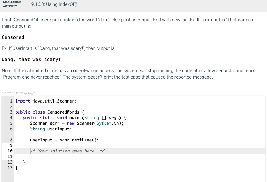 CHALLENGE
АCTIVITY
19.16.3: Using indexOf().
Print "Censored" if userlnput contains the word "darn", else print userlnput. End with newline. Ex: If userlnput is "That darn cat.",
then output is:
Censored
Ex: If userlnput is "Dang, that was scary!", then output is:
Dang, that was scary!
Note: If the submitted code has an out-of-range access, the system will stop running the code after a few seconds, and report
"Program end never reached." The system doesn't print the test case that caused the reported message.
365076.2342078.qx3zgy7
1 import java.util.Scanner;
2
3 public class CensoredWords {
public static void main (String [] args) {
Scanner scnr = new Scanner(System.in);
String userInput;
4
7
8
userInput = scnr.nextline();
9
10
* Your solution goes here */
11
}
13 }
12
