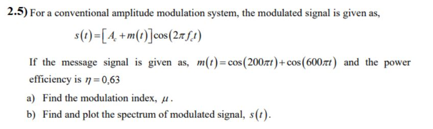2.5) For a conventional amplitude modulation system, the modulated signal is given as,
s(t)=[4, +m(t)]cos(27f!)
If the message signal is given as, m(t)=cos(200zt)+ cos(600zt) and the power
efficiency is 7=0,63
a) Find the modulation index, µ.
b) Find and plot the spectrum of modulated signal, s(t).
