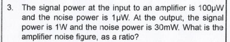 3. The signal power at the input to an amplifier is 100μW
and the noise power is 1μW. At the output, the signal
power is 1W and the noise power is 30mW. What is the
amplifier noise figure, as a ratio?