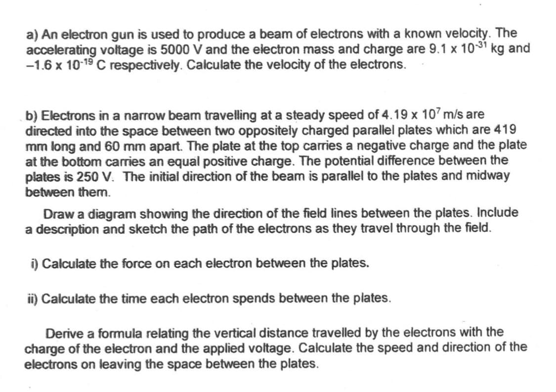 a) An electron gun is used to produce a beam of electrons with a known velocity. The
accelerating voltage is 5000 V and the electron mass and charge are 9.1 x 10-31 kg and
-1.6 x 10-19 C respectively. Calculate the velocity of the electrons.
b) Electrons in a narrow beam travelling at a steady speed of 4.19 x 107 m/s are
directed into the space between two oppositely charged parallel plates which are 419
mm long and 60 mm apart. The plate at the top carries a negative charge and the plate
at the bottom carries an equal positive charge. The potential difference between the
plates is 250 V. The initial direction of the beam is parallel to the plates and midway
between them.
Draw a diagram showing the direction of the field lines between the plates. Include
a description and sketch the path of the electrons as they travel through the field.
i) Calculate the force on each electron between the plates.
ii) Calculate the time each electron spends between the plates.
Derive a formula relating the vertical distance travelled by the electrons with the
charge of the electron and the applied voltage. Calculate the speed and direction of the
electrons on leaving the space between the plates.