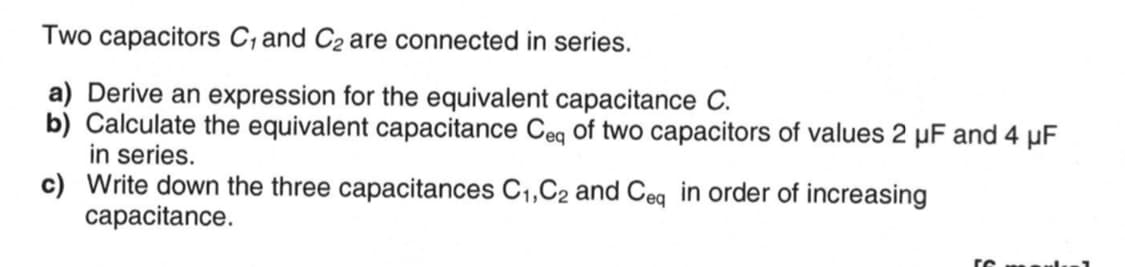 Two capacitors C, and C₂ are connected in series.
a) Derive an expression for the equivalent capacitance C.
b) Calculate the equivalent capacitance Ceq of two capacitors of values 2 µF and 4 μF
in series.
c) Write down the three capacitances C₁,C2 and Ceq in order of increasing
capacitance.