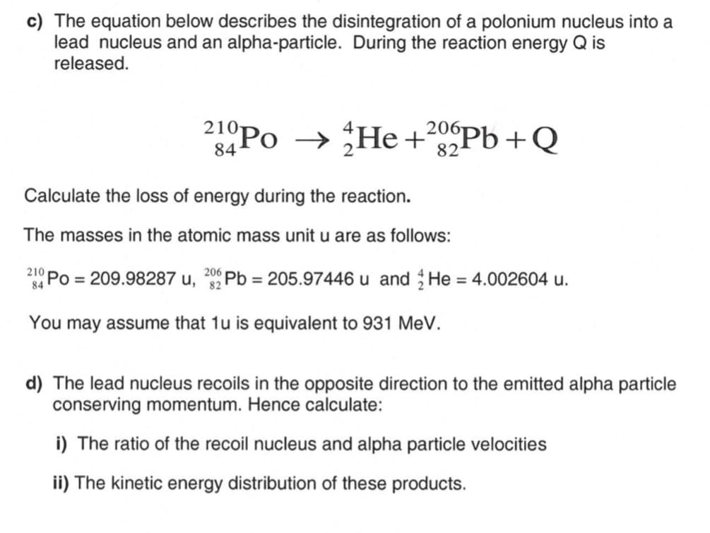 c) The equation below describes the disintegration of a polonium nucleus into a
lead nucleus and an alpha-particle. During the reaction energy Q is
released.
210Po → He +²02Pb+Q
84
82
Calculate the loss of energy during the reaction.
The masses in the atomic mass unit u are as follows:
210
206
Po= 209.98287 u, Pb = 205.97446 u and He = 4.002604 u.
84
82
You may assume that 1u is equivalent to 931 MeV.
d) The lead nucleus recoils in the opposite direction to the emitted alpha particle
conserving momentum. Hence calculate:
i) The ratio of the recoil nucleus and alpha particle velocities
ii) The kinetic energy distribution of these products.