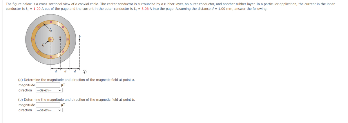 The figure below is a cross-sectional view of a coaxial cable. The center conductor is surrounded by a rubber layer, an outer conductor, and another rubber layer. In a particular application, the current in the inner
conductor is I, = 1.20 A out of the page and the current in the outer conductor is I, = 3.06 A into the page. Assuming the distance d = 1.00 mm, answer the following.
d
d
(a) Determine the magnitude and direction of the magnetic field at point a.
magnitude
HT
direction
-Select---
(b) Determine the magnitude and direction of the magnetic field at point b.
magnitude
direction
---Select---

