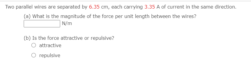 Two parallel wires are separated by 6.35 cm, each carrying 3.35 A of current in the same direction.
(a) What is the magnitude of the force per unit length between the wires?
N/m
(b) Is the force attractive or repulsive?
attractive
O repulsive
