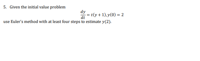 5. Given the initial value problem
dy
dt
= t(y + 1), y(0) = 2
use Euler's method with at least four steps to estimate y(2).
