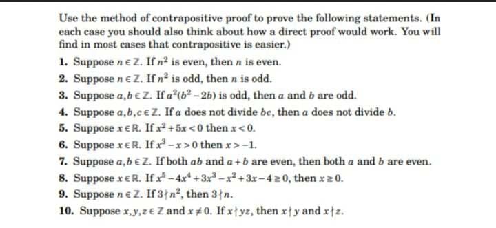 Use the method of contrapositive proof to prove the following statements. (In
each case you should also think about how a direct proof would work. You will
find in most cases that contrapositive is easier.)
1. Suppose n € Z. If n² is even, then n is even.
2. Suppose n e Z. If n² is odd, then n is odd.
3. Suppose a,b € Z. If a²(b²-2b) is odd, then a and b are odd.
4. Suppose a,b,c € Z. If a does not divide be, then a does not divide b.
5. Suppose x € R. If x² +5x<0 then x < 0.
6. Suppose x E R. If x-x>0 then x>-1.
7. Suppose a, b € Z. If both ab and a+b are even, then both a and b are even.
8. Suppose x € R. If x5-4x²+3x³-x²+3x-4≥0, then x≥0.
9. Suppose n € Z. If 3+n², then 3 n.
10. Suppose x,y,ze Z and x 0. If xyz, then xy and xtz.
