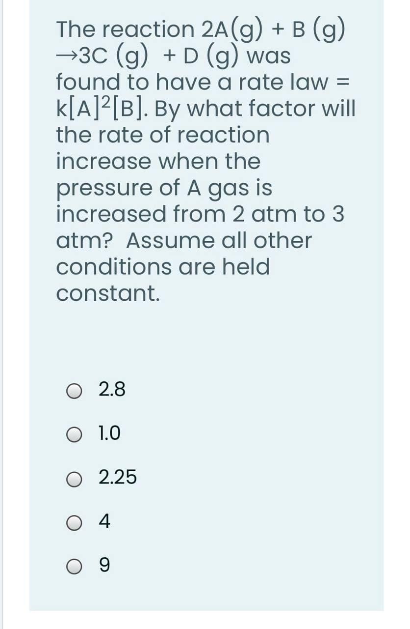 The reaction 2A(g) + B (g)
→3C (g) + D (g) was
found to have a rate law =
k[A]?[B]. By what factor will
the rate of reaction
increase when the
pressure of A gas is
increased from 2 atm to 3
atm? Assume all other
conditions are held
constant.
2.8
O 1.0
O 2.25
4
O 9
