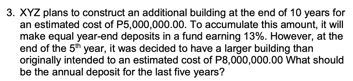 3. XYZ plans to construct an additional building at the end of 10 years for
an estimated cost of P5,000,000.00. To accumulate this amount, it will
make equal year-end deposits in a fund earning 13%. However, at the
end of the 5th year, it was decided to have a larger building than
originally intended to an estimated cost of P8,000,000.00 What should
be the annual deposit for the last five years?
