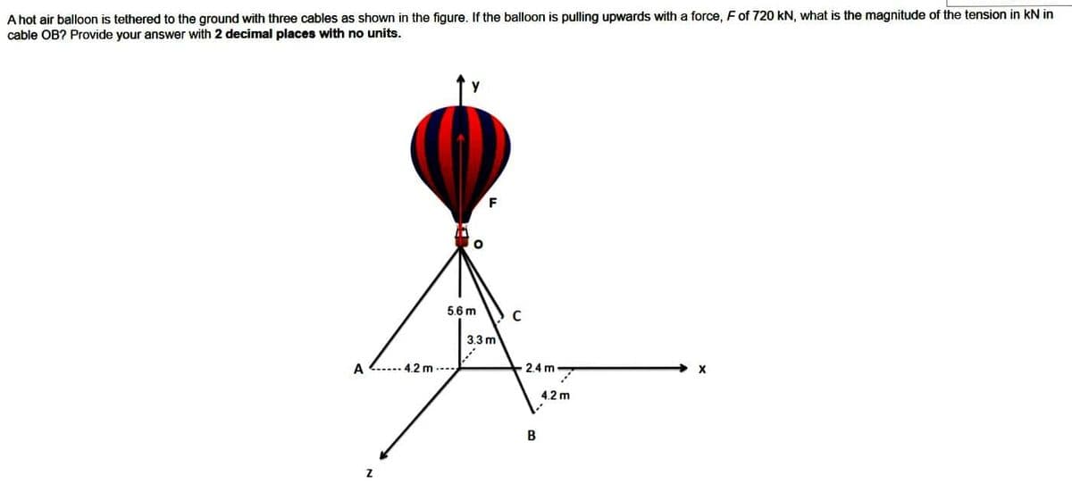 A hot air balloon is tethered to the ground with three cables as shown in the figure. If the balloon is pulling upwards with a force, F of 720 kN, what is the magnitude of the tension in KN in
cable OB? Provide your answer with 2 decimal places with no units.
A
4.2 m
5.6 m
3.3 m
C
2.4 m
B
4.2 m
X