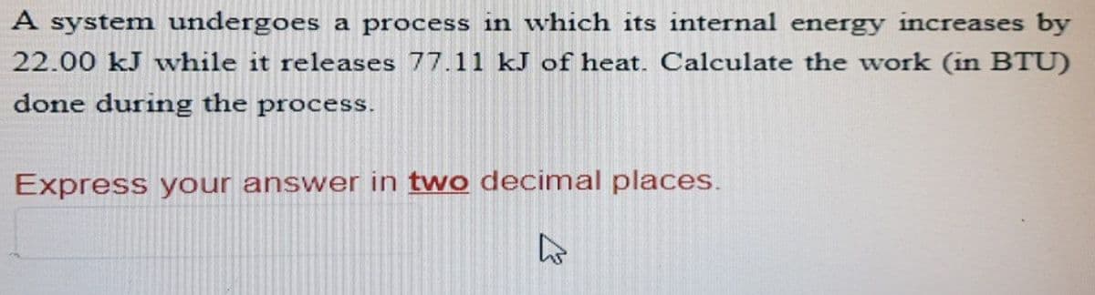 A system undergoes a process in which its internal energy increases by
22.00 kJ while it releases 77.11 kJ of heat. Calculate the work (in BTU)
done during the process.
Express your answer in two decimal places.
4