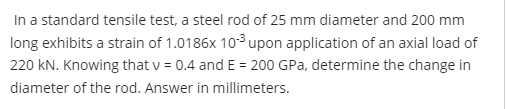 In a standard tensile test, a steel rod of 25 mm diameter and 200 mm
long exhibits a strain of 1.0186x 10³ upon application of an axial load of
220 kN. Knowing that v = 0.4 and E = 200 GPa, determine the change in
diameter of the rod. Answer in millimeters.