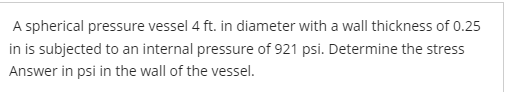 A spherical pressure vessel 4 ft. in diameter with a wall thickness of 0.25
in is subjected to an internal pressure of 921 psi. Determine the stress
Answer in psi in the wall of the vessel.