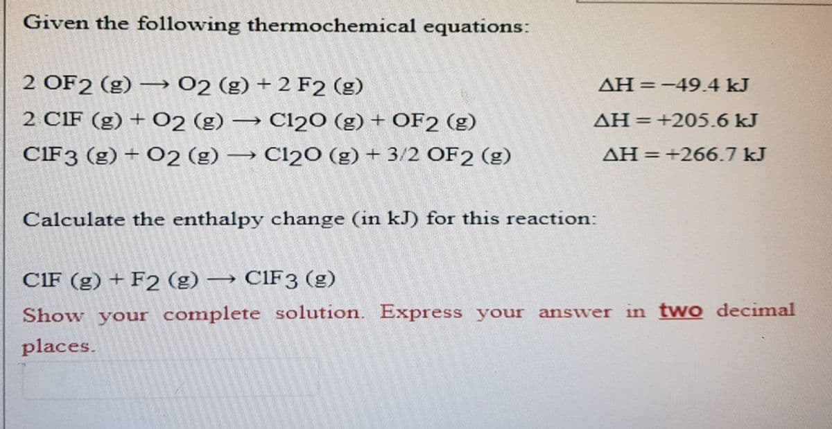 Given the following thermochemical equations:
2 OF2 (g) →→→ 02 (g) + 2 F2 (g)
2 CIF (g) + O2 (g) → C120 (g) + OF2 (g)
CIF 3 (g) + O2 (g) → Cl20 (g) + 3/2 OF2 (g)
AH = -49.4 kJ
AH = +205.6 kJ
AH = +266.7 kJ
Calculate the enthalpy change (in kJ) for this reaction:
CIF (g) + F2 (g) → CIF3 (g)
Show your complete solution. Express your answer in two decimal
places.