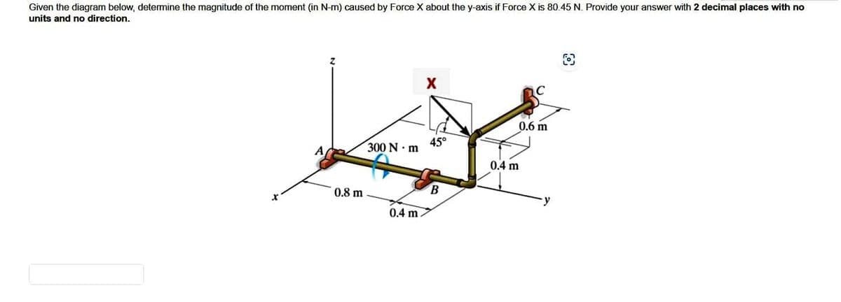 Given the diagram below, determine the magnitude of the moment (in N-m) caused by Force X about the y-axis if Force X is 80.45 N. Provide your answer with 2 decimal places with no
units and no direction.
0.8 m
300 Nm
0.4 m
X
45°
B
0.6 m
0.4 m