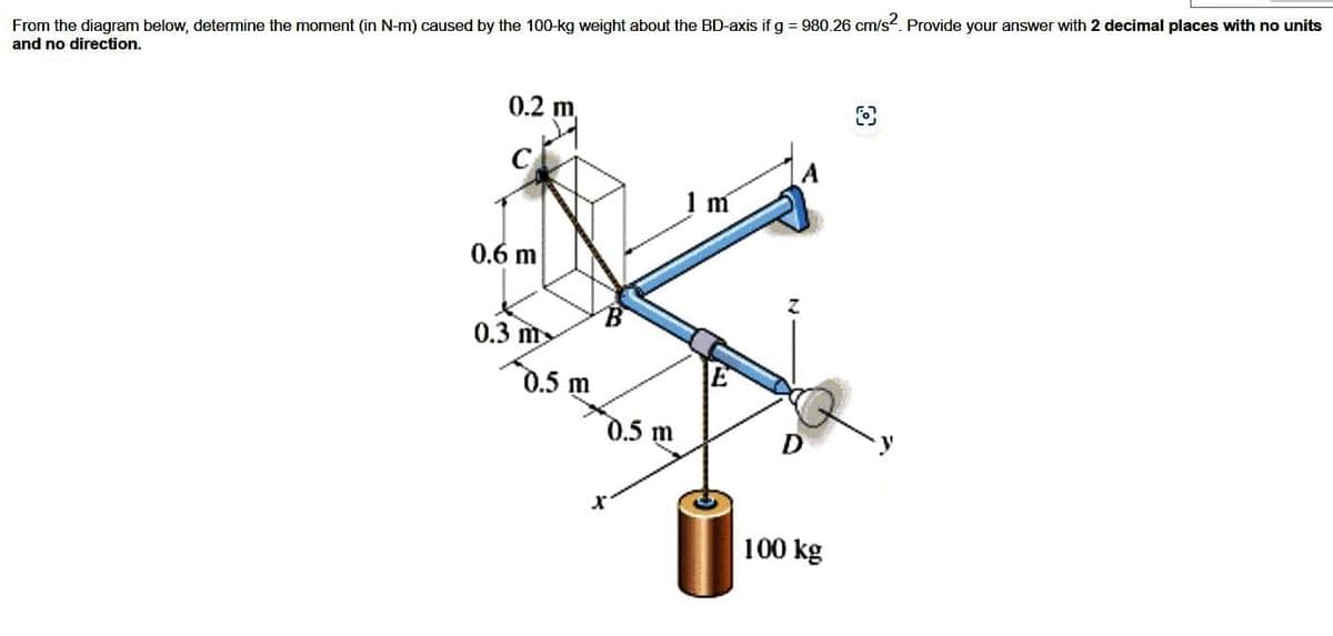 From the diagram below, determine the moment (in N-m) caused by the 100-kg weight about the BD-axis if g = 980.26 cm/s². Provide your answer with 2 decimal places with no units
and no direction.
0.2
0.6 m
0.3 m
0.5 m
0.5 m
1 m
D
100 kg
fo
