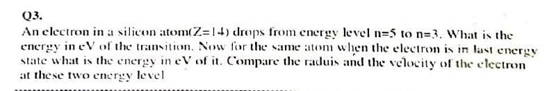 Q3.
An electron in a silicon atom(Z=14) drops from energy level n=5 to n=3. What is the
energy in eV of the transition. Now for the same atom when the electron is in last energy
state what is the energy in eV of it. Compare the raduis and the velocity of the clectron
at these two energy level
