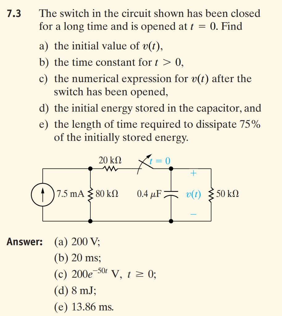 7.3
The switch in the circuit shown has been closed
for a long time and is opened at t =
0. Find
a) the initial value of v(t),
b) the time constant for t > 0,
c) the numerical expression for v(t) after the
switch has been opened,
d) the initial energy stored in the capacitor, and
e) the length of time required to dissipate 75%
of the initially stored energy.
20 kN
+
7.5 mA { 80 kN
0.4 µF
v(t)
50 kΩ
Answer: (a) 200 V;
(b) 20 ms;
(с) 200е
(d) 8 mJ;
,-50t
V, t> 0;
(e) 13.86 ms.
