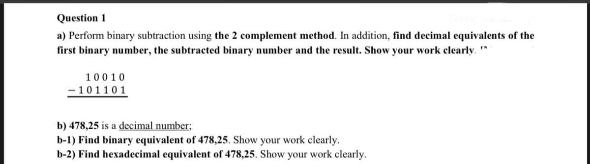 Question 1
a) Perform binary subtraction using the 2 complement method. In addition, find decimal equivalents of the
first binary number, the subtracted binary number and the result. Show your work clearly. *
10010
- 101101
b) 478,25 is a decimal number;
b-1) Find binary equivalent of 478,25. Show your work clearly.
b-2) Find hexadecimal equivalent of 478,25. Show your work clearly.
