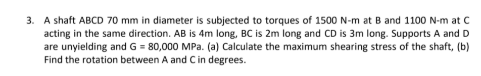 A shaft ABCD 70 mm in diameter is subjected to torques of 1500 N-m at B and 1100 N-m at C
acting in the same direction. AB is 4m long, BC is 2m long and CD is 3m long. Supports A and D
are unyielding and G = 80,000 MPa. (a) Calculate the maximum shearing stress of the shaft, (b)
Find the rotation between A and C in degrees.
3.
%3D
