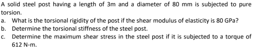 A solid steel post having a length of 3m and a diameter of 80 mm is subjected to pure
torsion.
What is the torsional rigidity of the post if the shear modulus of elasticity is 80 GPa?
b. Determine the torsional stiffness of the steel post.
Determine the maximum shear stress in the steel post if it is subjected to a torque of
612 N-m.
