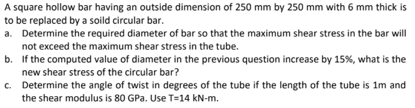 A square hollow bar having an outside dimension of 250 mm by 250 mm with 6 mm thick is
to be replaced by a soild circular bar.
a. Determine the required diameter of bar so that the maximum shear stress in the bar will
not exceed the maximum shear stress in the tube.
b. If the computed value of diameter in the previous question increase by 15%, what is the
new shear stress of the circular bar?
Determine the angle of twist in degrees of the tube if the length of the tube is 1m and
the shear modulus is 80 GPa. Use T=14 kN-m.
