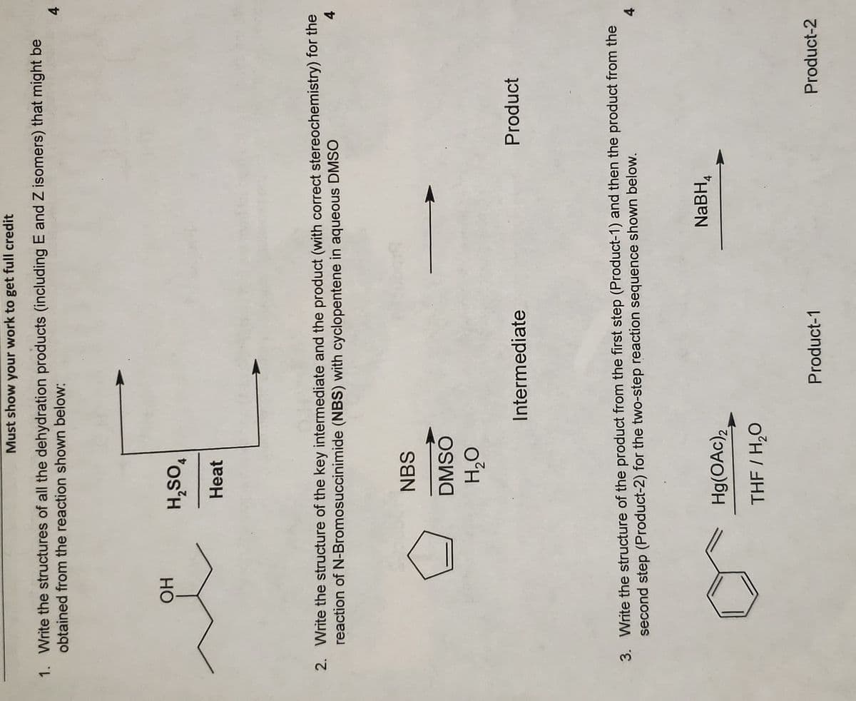 Must show your work to get full credit
1. Write the structures of all the dehydration products (including E and Z isomers) that might be
obtained from the reaction shown below:
4.
*os'H
Heat
Но
2. Write the structure of the key intermediate and the product (with correct stereochemistry) for the
reaction of N-Bromosuccinimide (NBS) with cyclopentene in aqueous DMSO
4.
NBS
DMSO
O°H
Intermediate
Product
3. Write the structure of the product from the first step (Product-1) and then the product from the
second step (Product-2) for the two-step reaction sequence shown below.
NABH,
Hg(OAc),
THF / H,O
Product-1
Product-2
