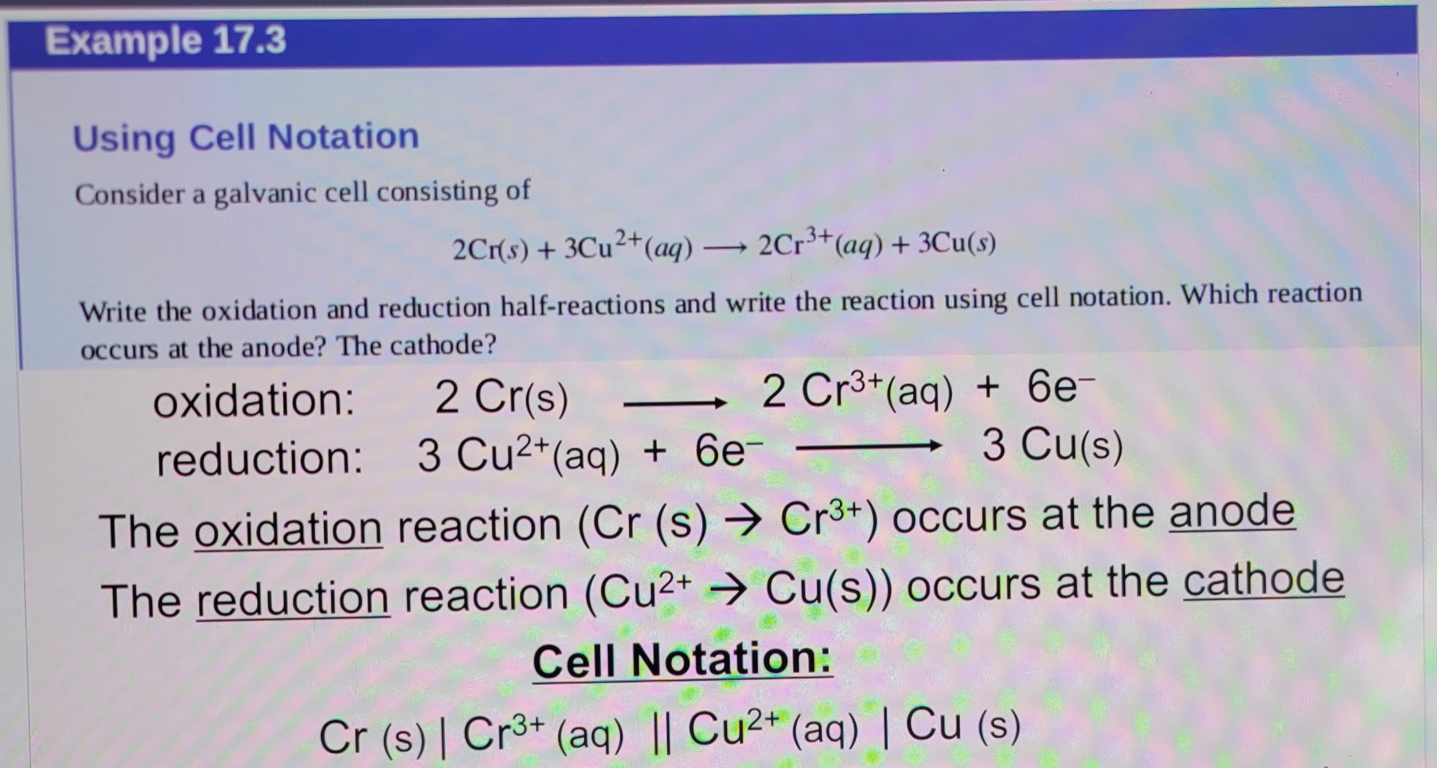 Example 17.3
Using Cell Notation
Consider a galvanic cell consisting of
2Cr(s) + 3Cu²+(aq) → 2Cr³+ (aq) + 3Cu(s)
Write the oxidation and reduction half-reactions and write the reaction using cell notation. Which reaction
occurs at the anode? The cathode?
oxidation:
2 Cr(s)
reduction: 3 Cu2+ (aq) + 6e-
2 Cr3+(aq) + 6e-
3 Cu(s)
The oxidation reaction (Cr (s) → Cr3+) occurs at the anode
The reduction reaction (Cu2+ Cu(s)) occurs at the cathode
Cell Notation:
Cr (s) | Cr3+ (aq) || Cu2+ (aq) | Cu (s)