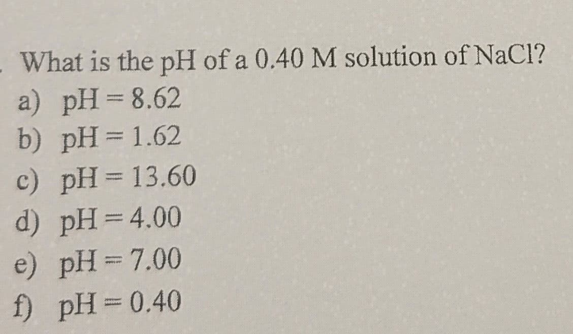 What is the pH of a 0.40 M solution of NaCl?
a) pH = 8.62
b) pH = 1.62
c) pH = 13.60
d) pH=4.00
e) pH = 7.00
f) pH = 0.40