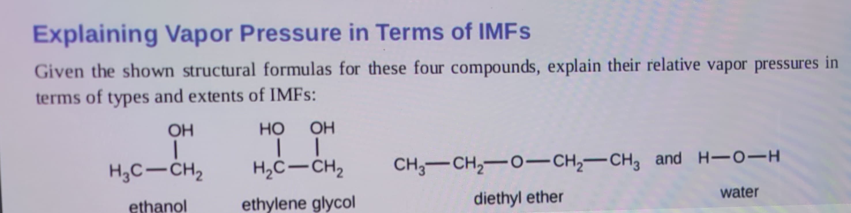 Explaining Vapor Pressure in Terms of IMFs
Given the shown structural formulas for these four compounds, explain their relative vapor pressures in
terms of types and extents of IMFs:
OH
|
H₂C-CH₂
ethanol
HO OH
││
H₂C-CH₂
ethylene glycol
CH3-CH₂-O-CH₂-CH3 and H-O-H
diethyl ether
water