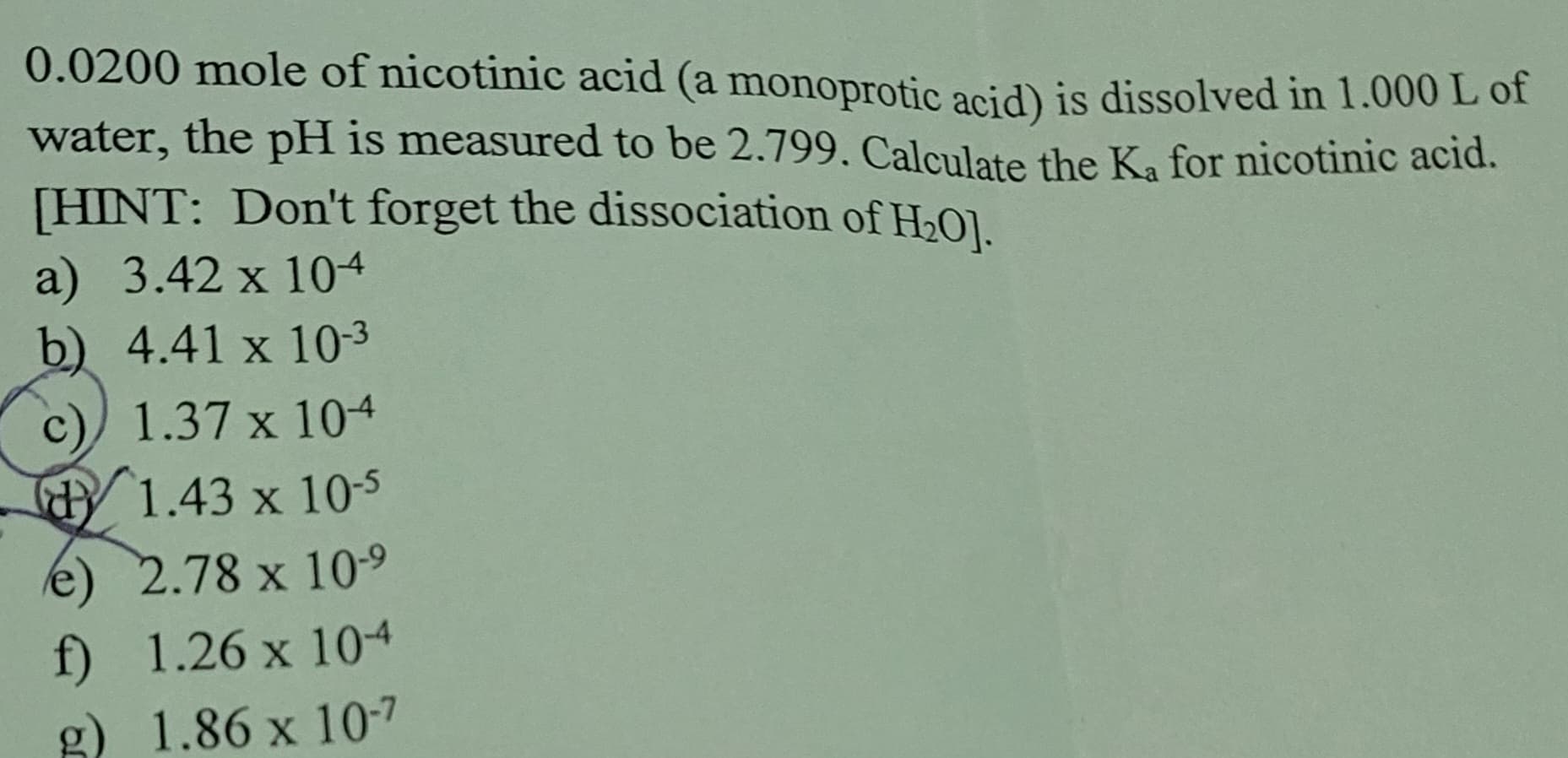 0.0200 mole of nicotinic acid (a monoprotic acid) is dissolved in 1.000 L of
water, the pH is measured to be 2.799. Calculate the Ka for nicotinic acid.
[HINT: Don't forget the dissociation of H₂O].
a) 3.42 x 104
b) 4.41 x 10-3
C 1.37 x 104
1.43 x 10-5
e) 2.78 x 10-9
f) 1.26 x 104
g) 1.86 x 10-7