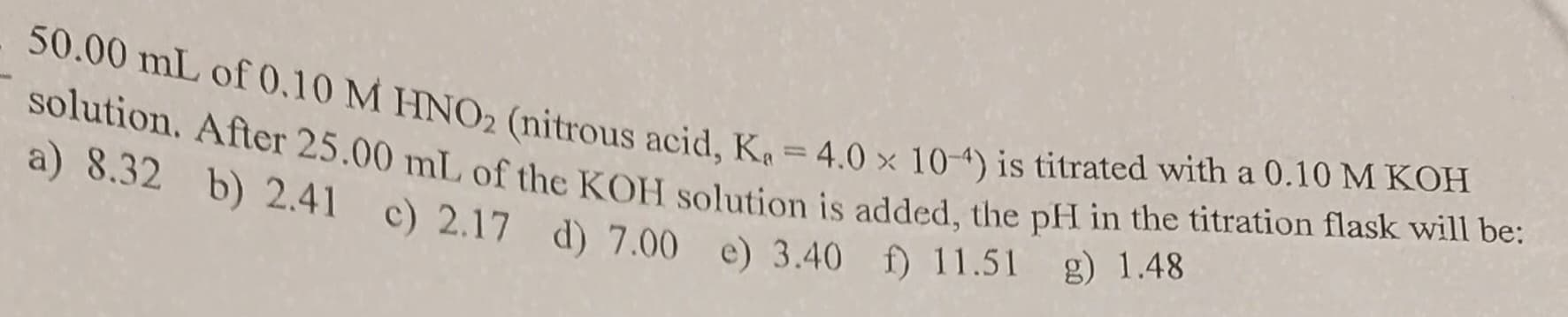 50.00 mL of 0.10 M HNO2 (nitrous acid, Ka = 4.0 x 10-4) is titrated with a 0.10 M KOH
solution. After 25.00 mL of the KOH solution is added, the pH in the titration flask will be:
a) 8.32 b) 2.41 c) 2.17 d) 7.00 e) 3.40 f) 11.51
g) 1.48