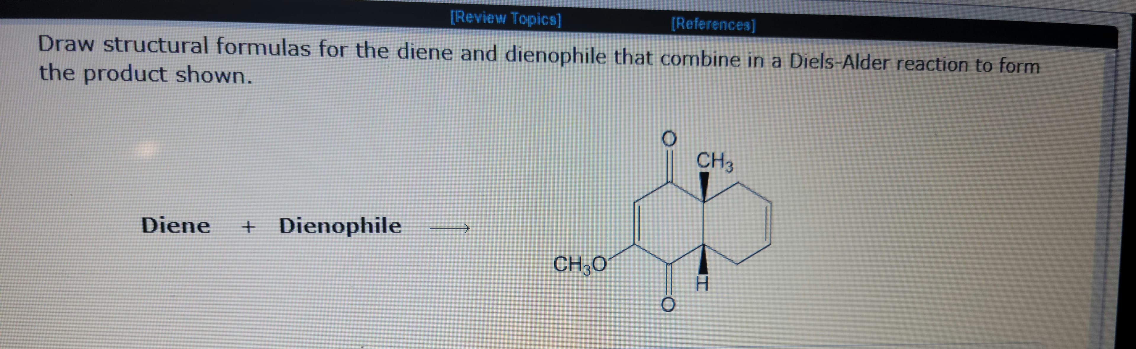 [Review Topics]
[References]
Draw structural formulas for the diene and dienophile that combine in a Diels-Alder reaction to form
the product shown.
Diene + Dienophile
CH3O
CH₂
I
wwwwwww