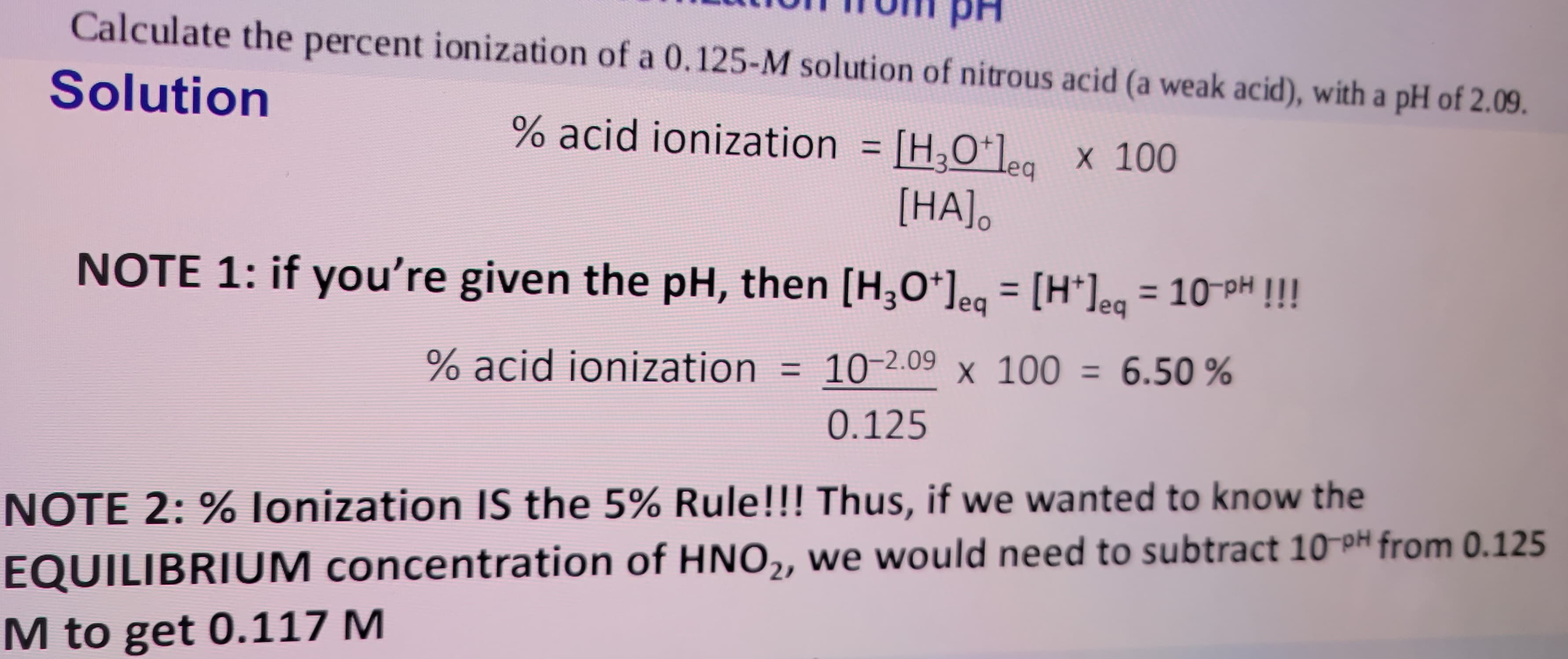 Calculate the percent ionization of a 0.125-M solution of nitrous acid (a weak acid), with a pH of 2.09.
Solution
% acid ionization = [H3Oleq x 100
[HA].
NOTE 1: if you're given the pH, then [H3O+] = [H*]eq = 10-PH !!!
eq
% acid ionization = 10-2.09 x 100 = 6.50%
0.125
NOTE 2: % lonization IS the 5% Rule!!! Thus, if we wanted to know the
EQUILIBRIUM concentration of HNO₂, we would need to subtract 10-PH from 0.125
M to get 0.117 M
