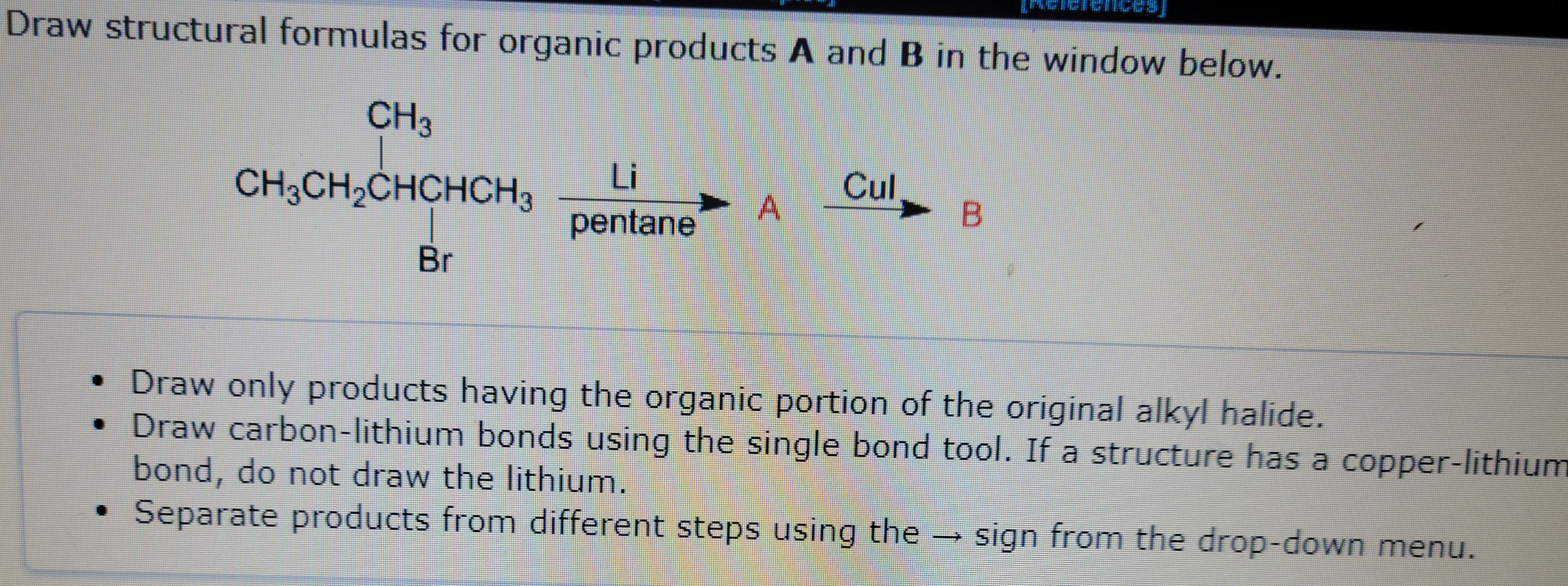 Draw structural formulas for organic products A and B in the window below.
CH3
CH3CH₂CHCHCH3
Br
Li
pentane
A
Cul
B
• Draw only products having the organic portion of the original alkyl halide.
• Draw carbon-lithium bonds using the single bond tool. If a structure has a copper-lithium
bond, do not draw the lithium.
Separate products from different steps using the → sign from the drop-down menu.