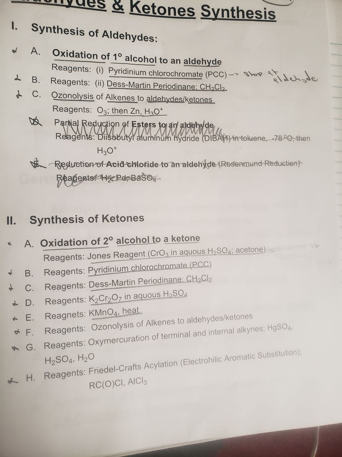 1. Synthesis of Aldehydes:
8
B.
C.
& Ketones Synthesis
A. Oxidation of 1° alcohol to an aldehyde
D
PA
Reagents: (i) Pyridinium chlorochromate (PCC)-> top
Reagents: (ii) Dess-Martin Periodinane; CH₂Cl₂
B.
C.
Ozonolysis of Alkenes to aldehydes/ketones
Reagents: 03; then Zn, H3O+
II. Synthesis of Ketones
A. Oxidation of 2° alcohol to a ketone
Reagents: Jones Reagent (CrO3 in aquous H₂SO4; acetone)
Reagents: Pyridinium chlorochromate (PCC)
Reagents: Dess-Martin Periodinane: CH₂Cl₂
Reagents: K₂Cr₂O7 in aquous H₂SO4
pidehode
Red
M
Partial Reduction of Esters to an aldehyde
Relagents: Diisobutyl aluminum hydride (DIBAH) in toluene, -78 °C, then
H3O+
Reduction of Acid chloride to an aldehyde (Rosenmund Reduction)
Reagents H₂, Pd, BaSO4
D.
E. Reagnets: KMnO4, heat
F.
Reagents: Ozonolysis of Alkenes to aldehydes/ketones
G. Reagents: Oxymercuration of terminal and internal alkynes; HgSO4,
H₂SO4, H2₂O
H. Reagents: Friedel-Crafts Acylation (Electrohilic Aromatic Substitution);
RC(O)CI, AICI 3