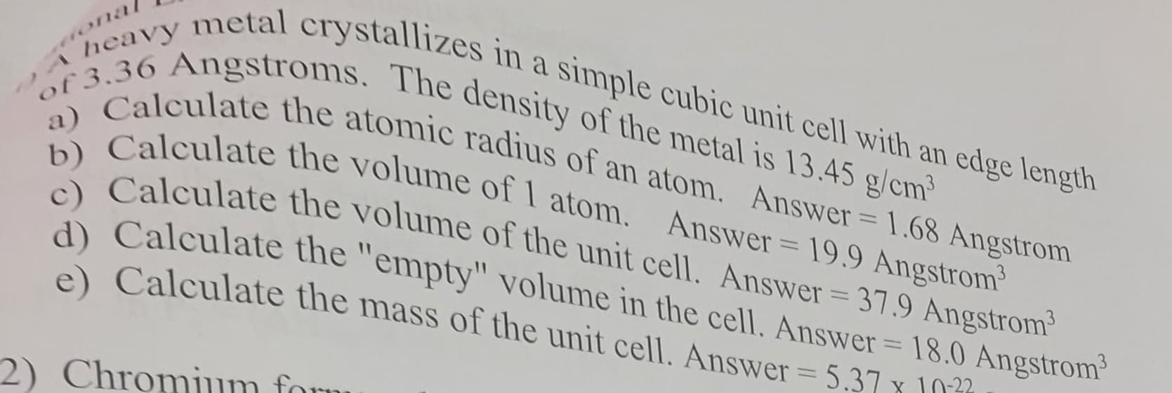 a)
nal
A heavy metal crystallizes in a simple cubic unit cell with an edge length
of 3.36 Angstroms. The density of the metal is 13.45 g/cm³
Calculate the atomic radius of an atom. Answer = 1.68 Angstrom
b) Calculate the volume of 1 atom. Answer = 19.9 Angstrom³
c) Calculate the volume of the unit cell. Answer=37.9 Angstrom³
d) Calculate the "empty" volume in the cell. Answer = 18.0 Angstrom³
e) Calculate the mass of the unit cell. Answer = 5.37 x 10
2) Chromium form