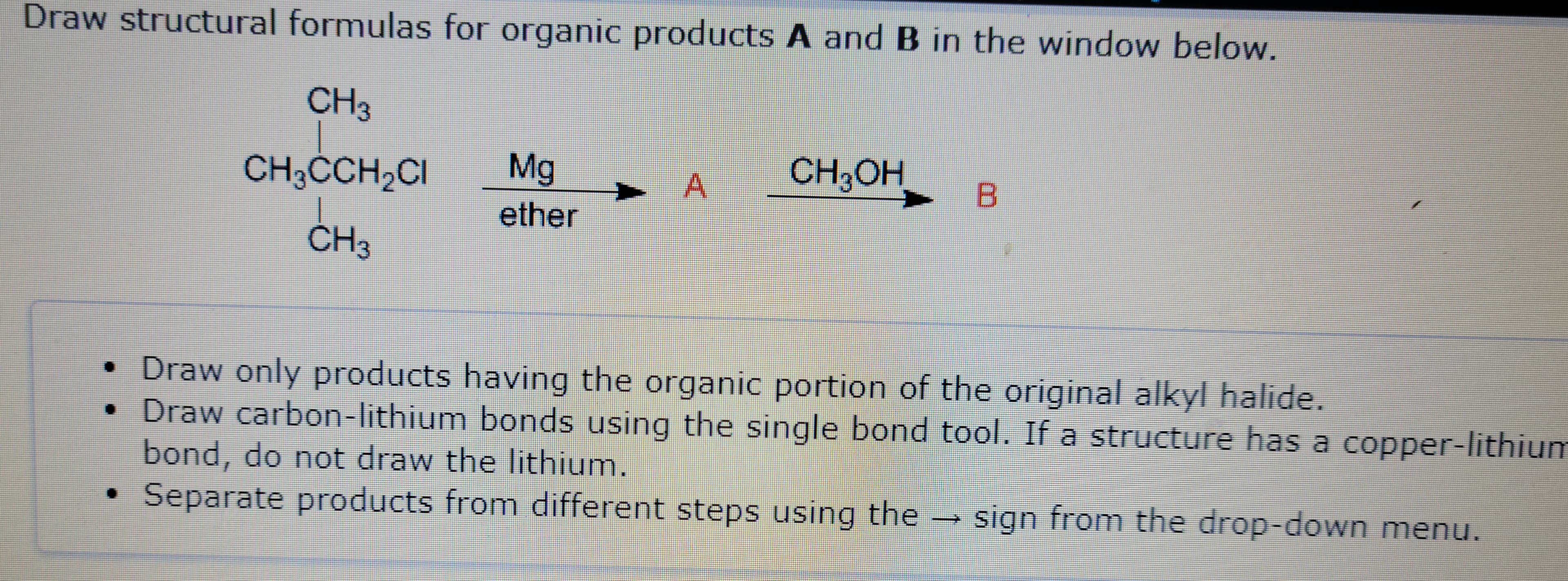 Draw structural formulas for organic products A and B in the window below.
CH3
CH3CCH₂CI
_
CH3
Mg
ether
A
A
CH3OH
B
• Draw only products having the organic portion of the original alkyl halide.
• Draw carbon-lithium bonds using the single bond tool. If a structure has a copper-lithium
bond, do not draw the lithium.
Separate products from different steps using the
1
sign from the drop-down menu.