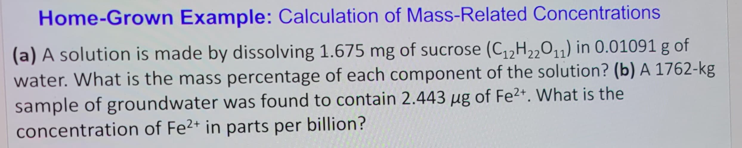 Home-Grown Example: Calculation of Mass-Related Concentrations
(a) A solution is made by dissolving 1.675 mg of sucrose (C₁2H22011) in 0.01091 g of
water. What is the mass percentage of each component of the solution? (b) A 1762-kg
sample of groundwater was found to contain 2.443 µg of Fe²+. What is the
concentration of Fe²+ in parts per billion?