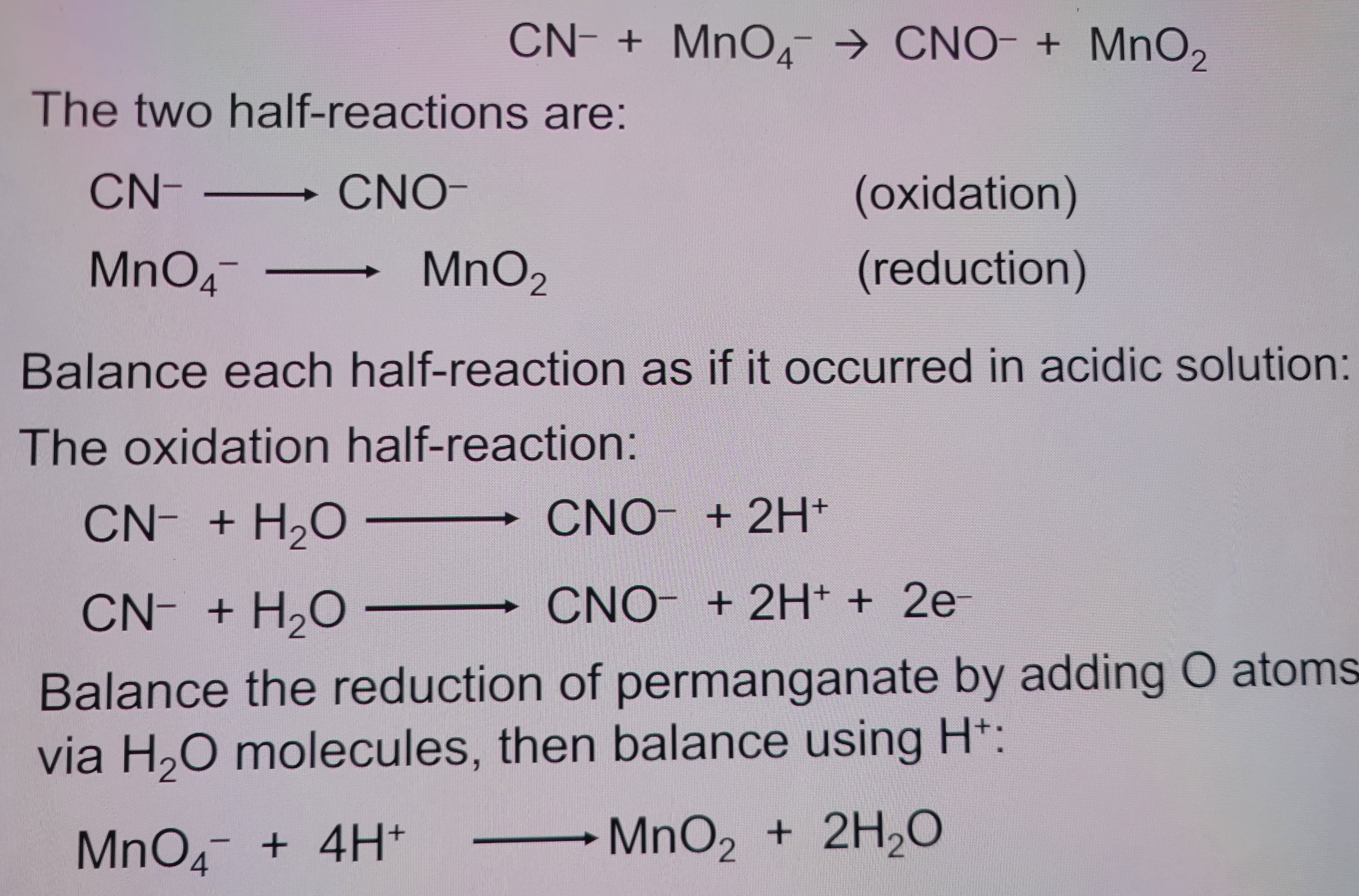CN + MnO CNO + MnO2
The two half-reactions are:
CN-
CNO-
MnO4¯
MnO2
(oxidation)
(reduction)
Balance each half-reaction as if it occurred in acidic solution:
The oxidation half-reaction:
CN- + H₂O
CNO + 2H+
CN- + H₂O - CNO + 2H+ + 2e-
Balance the reduction of permanganate by adding O atoms
via H₂O molecules, then balance using H+:
MnO4 + 4H+
MnO2 + 2H2O