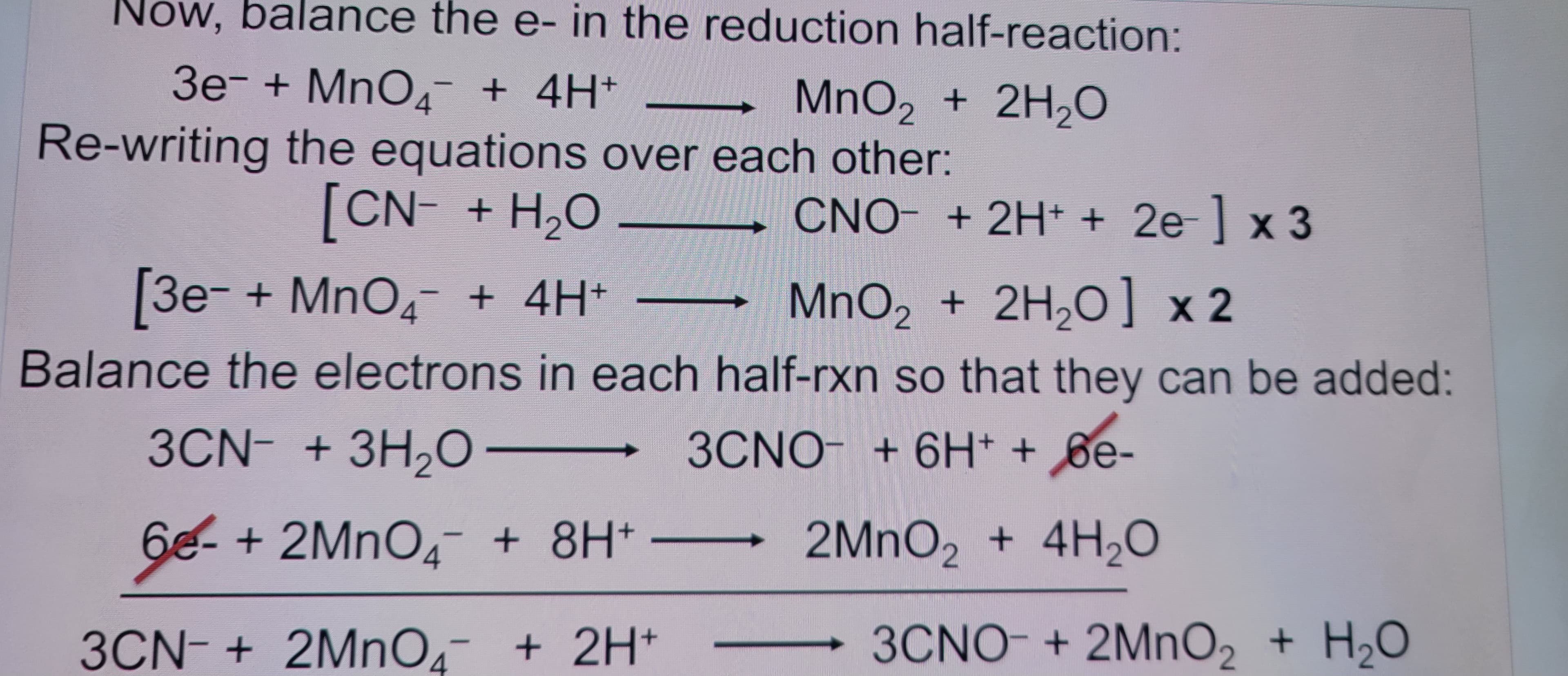 Now, balance the e- in the reduction half-reaction:
3е¯ + MnО¯ + 4H+
MnO2 + 2H2O
Re-writing the equations over each other:
[CN + H₂O
[3e- + MnO4¯ + 4H+
CNO- + 2H+ + 2e-] x3
MnO2 + 2H2O] x2
Balance the electrons in each half-rxn so that they can be added:
3CN- + 3H2O-
3CNO + 6H++ 6e-
6-+2MnO4 + 8H+
2MnO2 + 4H₂O
3CN + 2MnO4 + 2H+
3CNO + 2MnO2 + H2O