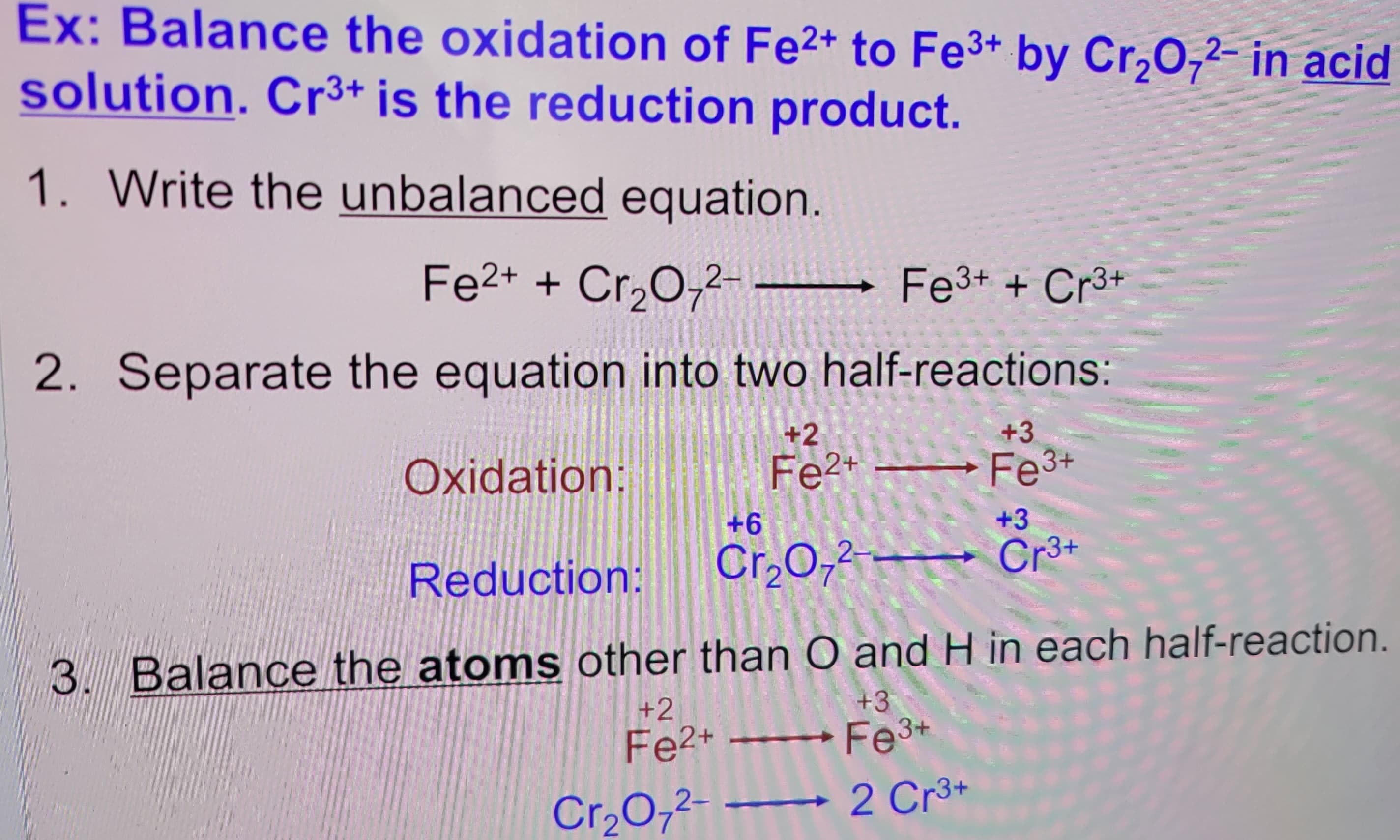 Ex: Balance the oxidation of Fe2+ to Fe3+ by Cr2O72- in acid
solution. Cr3+ is the reduction product.
1. Write the unbalanced equation.
Fe2+ + Cr2O72-
Fe3+ + Cr3+
2. Separate the equation into two half-reactions:
Oxidation:
Reduction:
+6
+2
Fe2+
11
Cr2O72-
+3
Fe3+
+3
Cr3+
3. Balance the atoms other than O and H in each half-reaction.
+2
Fe2+
11
Cr₂O2--
+3
Fe3+
2 Cr3+