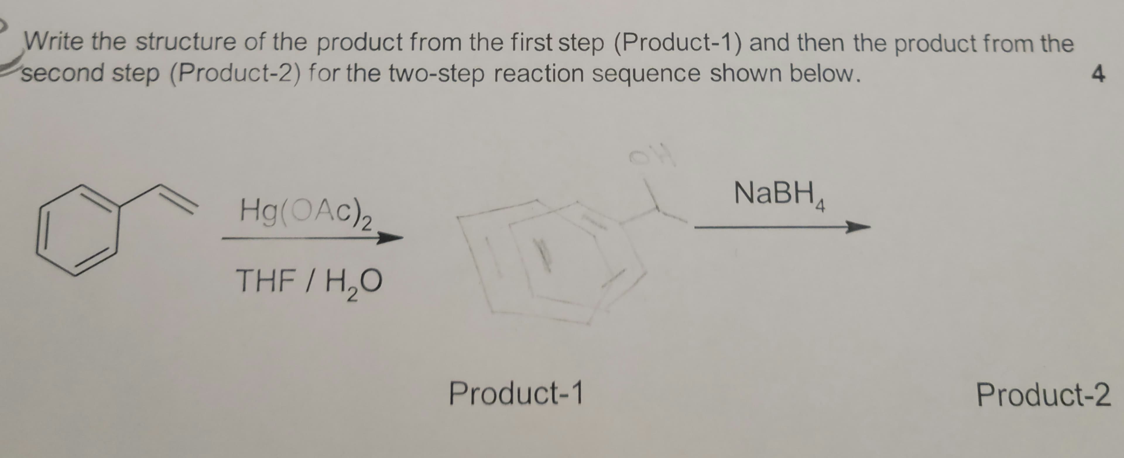 Write the structure of the product from the first step (Product-1) and then the product from the
second step (Product-2) for the two-step reaction sequence shown below.
4.
NaBH,
Hg(OAc)2
THF / H,O
Product-2
Product-1

