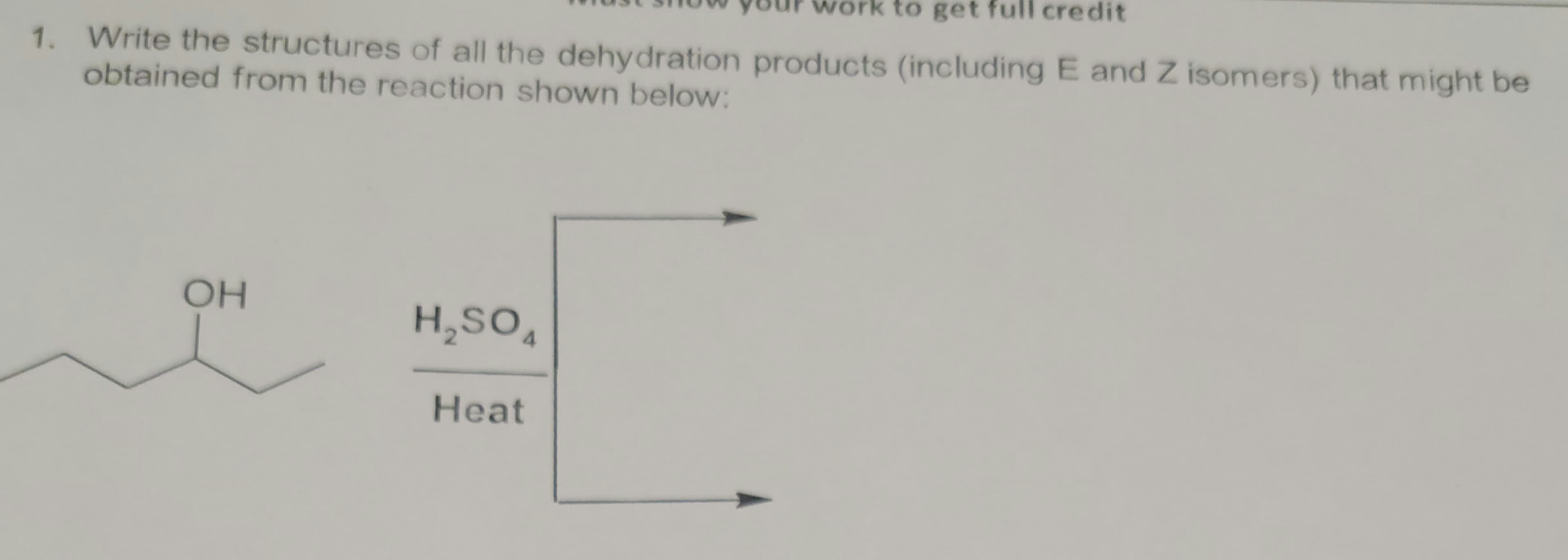 work to get full credit
1. Write the structures of all the dehydration products (including E and Z isomers) that might be
obtained from the reaction shown below:
OH
H,SO,
Heat

