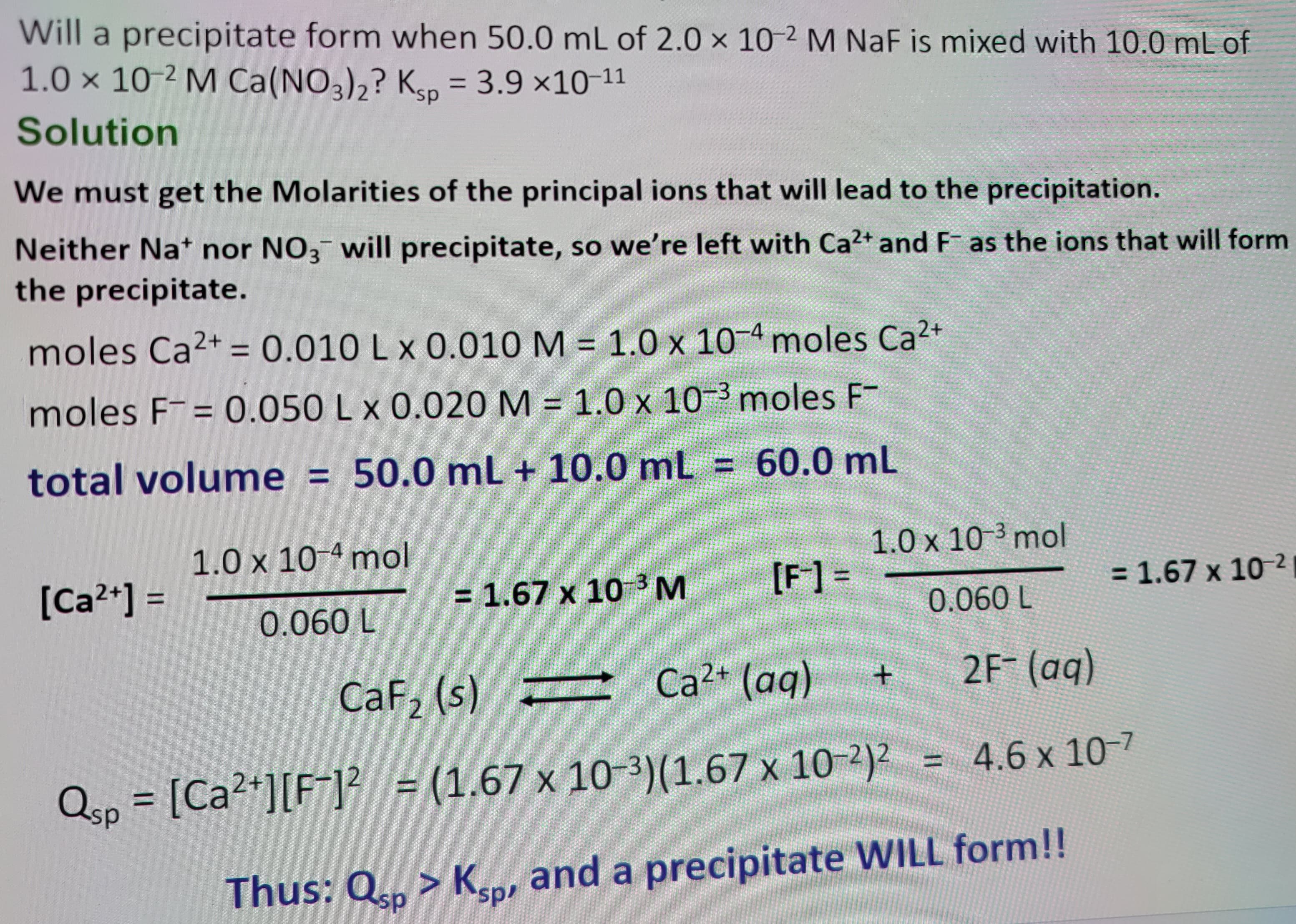 Will a precipitate form when 50.0 mL of 2.0 x 10-2 M NaF is mixed with 10.0 mL of
1.0 × 10 2 M Ca(NO3)2? Ksp = 3.9 ×10-11
Solution
We must get the Molarities of the principal ions that will lead to the precipitation.
Neither Na+ nor NO3 will precipitate, so we're left with Ca2+ and F as the ions that will form
the precipitate.
moles Ca2+ = 0.010 L x 0.010 M = 1.0 × 10-4 moles Ca2+
moles F= 0.050 L x 0.020 M = 1.0 x 10-3 moles F-
total volume = 50.0 mL + 10.0 mL = 60.0 mL
1.0 × 10-4 mol
[Ca2+] =
1.0 x 10-3 mol
= 1.67 x 103 M
[F] =
= 1.67 x 10-2
0.060 L
0.060 L
CaF2 (s) -
Ca2+ (aq)
+
2F- (aq)
4.6 x 10-7
Qsp = [Ca2+] [F]² = (1.67 x 10-3) (1.67 x 10-2)²
Thus: Qsp > Ksp, and a precipitate WILL form!!