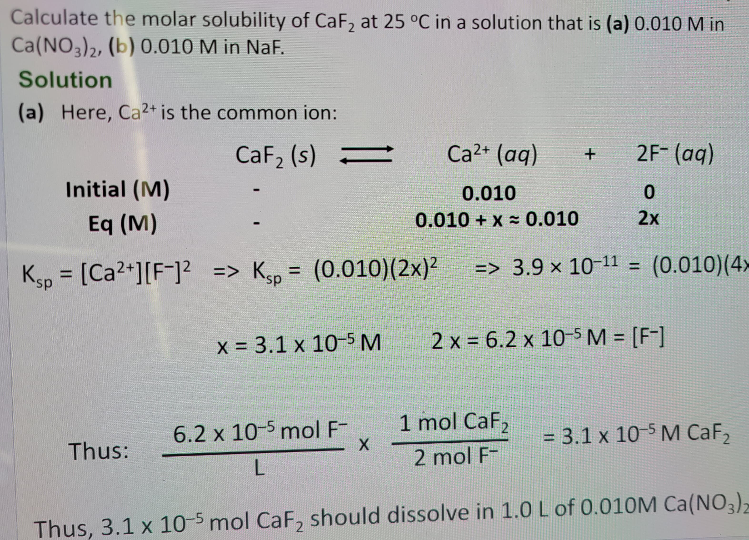 Calculate the molar solubility of CaF2 at 25 °C in a solution that is (a) 0.010 M in
Ca(NO3)2, (b) 0.010 M in NaF.
Solution
(a) Here, Ca2+ is the common ion:
CaF2 (s) =
Ca2+ (aq)
+
2F- (aq)
Initial (M)
Eq (M)
I
0.010
0.010+x= 0.010
Ksp = [Ca2+] [F] => Ksp = (0.010) (2x)²
0
2x
=> 3.9 × 10-11 =
(0.010) (4
x = 3.1 x 10-5 M
2 x = 6.2 × 10-5 M = [F]
6.2 x 10-5 mol F-
1 mol CaF2
Thus:
X
= 3.1 x 10-5 M CaF2
2 mol F-
L
Thus, 3.1 x 10-5 mol CaF2 should dissolve in 1.0 L of 0.010M Ca(NO3)2