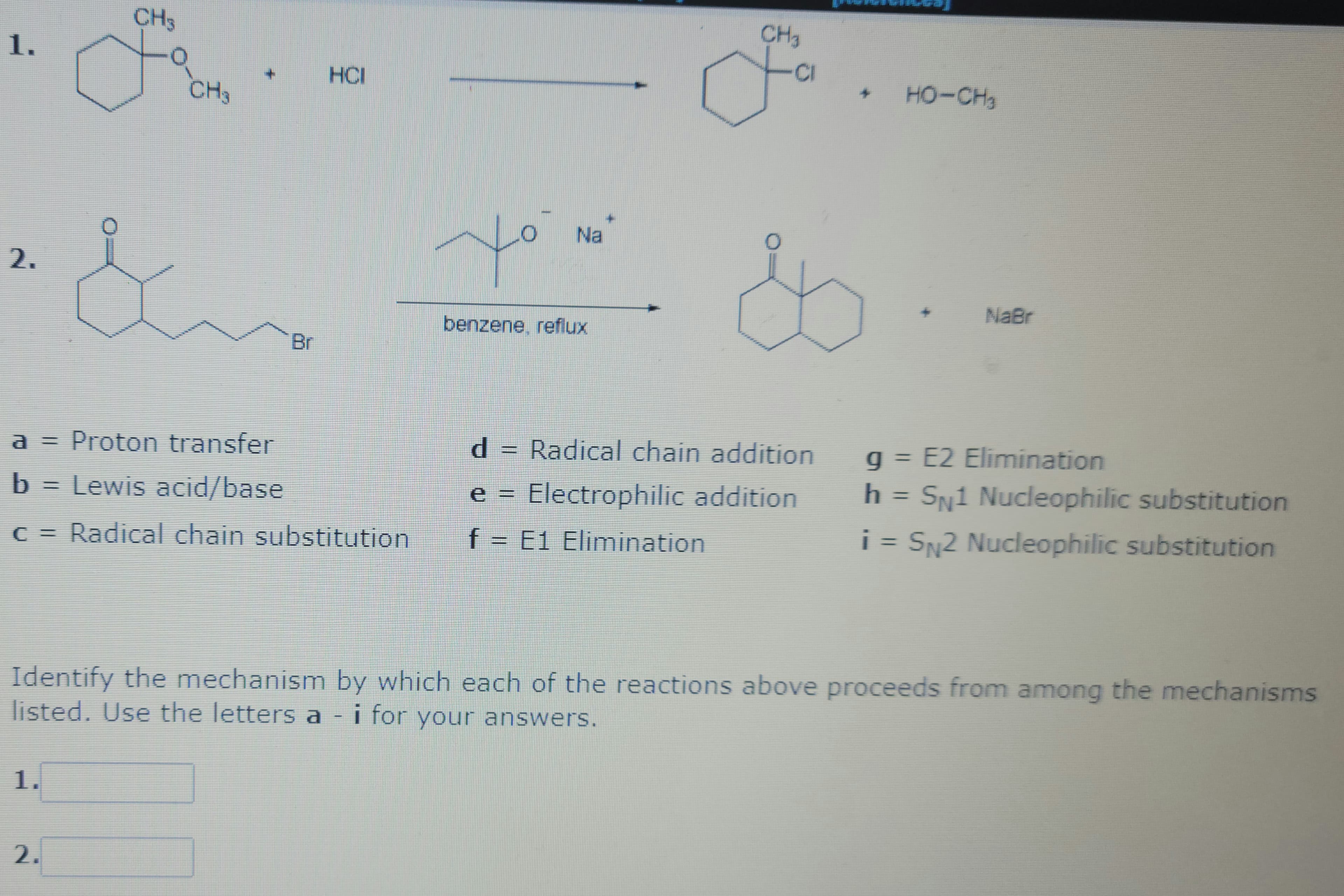 1.
2.
CH3
a
1.
www
2.
CH3
+
Br
a = Proton transfer
b = Lewis acid/base
c = Radical chain substitution
HCI
مار
Na
benzene, reflux
CH₂
d
CI
d Radical chain addition
e = Electrophilic addition
f = E1 Elimination
4
HO-CH
+
NaBr
Identify the mechanism by which each of the reactions above proceeds from among the mechanisms
listed. Use the letters a - i for your answers.
g = E2 Elimination
h = SN1 Nucleophilic substitution
i = SN2 Nucleophilic substitution