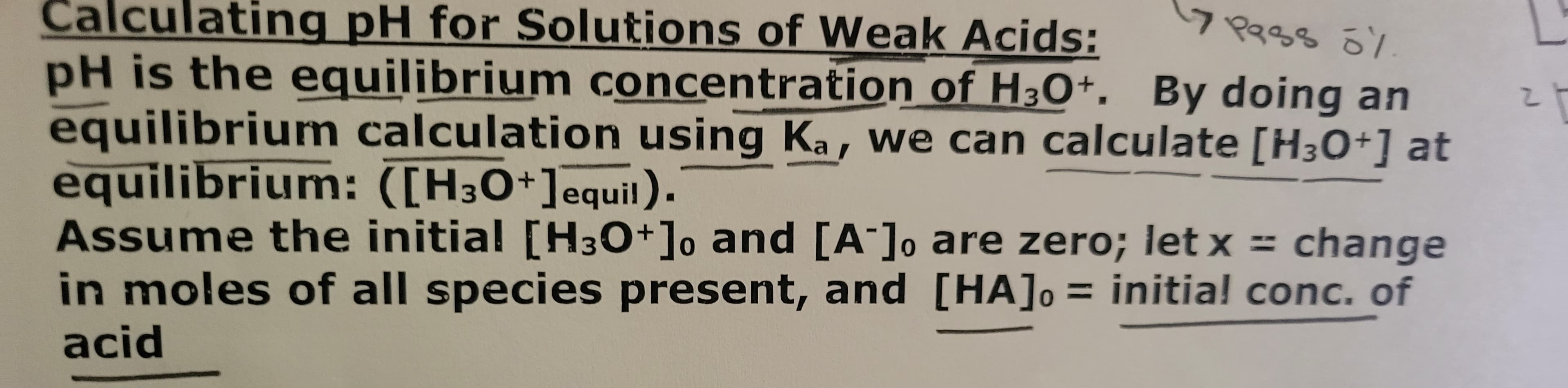 Calculating pH for Solutions of Weak Acids:
17 Pass 0%
pH is the equilibrium concentration of H3O+. By doing an
equilibrium calculation using Ka, we can calculate [H3O+] at
equilibrium: ([H3O+] equil).
Assume the initial [H3O+] and [A]
in moles of all species present, and
acid
are zero; let x = change
[HA] = initial conc. of
라