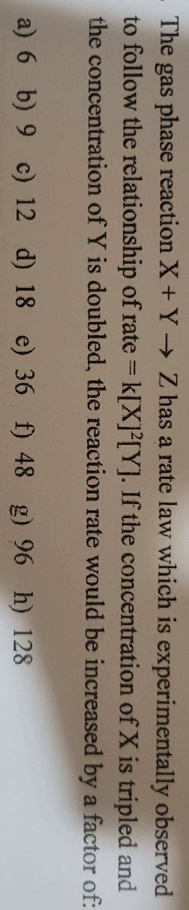 . The gas phase reaction X + Y→ Z has a rate law which is experimentally observed
to follow the relationship of rate = k[X]2[Y]. If the concentration of X is tripled and
the concentration of Y is doubled, the reaction rate would be increased by a factor of:
a) 6 b) 9 c) 12 d) 18 e) 36 f) 48 g) 96 h) 128